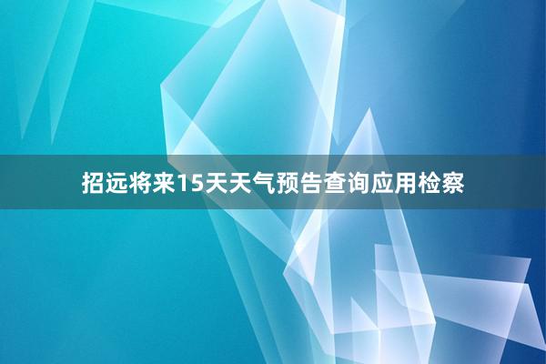 招远将来15天天气预告查询应用检察