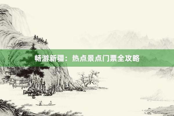 畅游新疆：热点景点门票全攻略